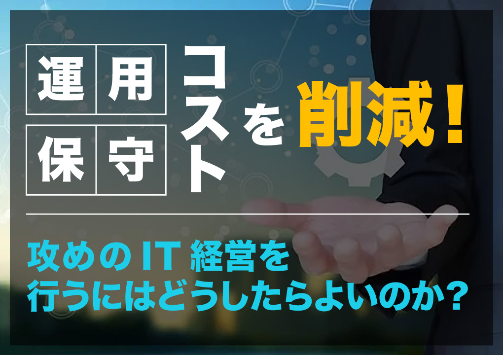 運用・保守コストを削減！攻めのIT経営を行うにはどうしたらよいのか？